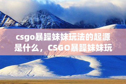 csgo暴躁妹妹玩法的起源是什么,CSGO暴躁妹妹玩法的起源 csgo暴躁妹妹玩法的起源是什么,CSGO暴躁妹妹玩法的起源