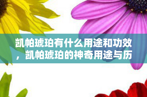 凯帕琥珀有什么用途和功效,凯帕琥珀的神奇用途与历史文化 凯帕琥珀有什么用途和功效,凯帕琥珀的神奇用途与历史文化