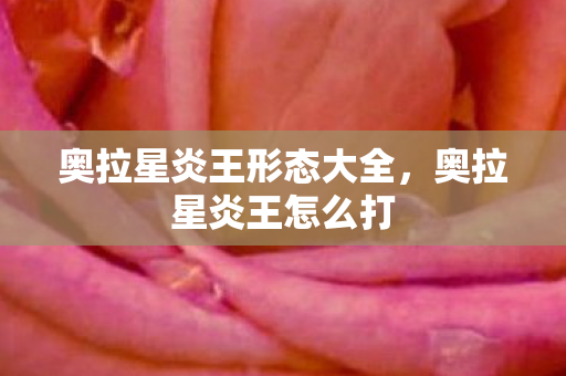 奥拉星炎王形态大全,奥拉星炎王怎么打 奥拉星炎王形态大全,奥拉星炎王怎么打