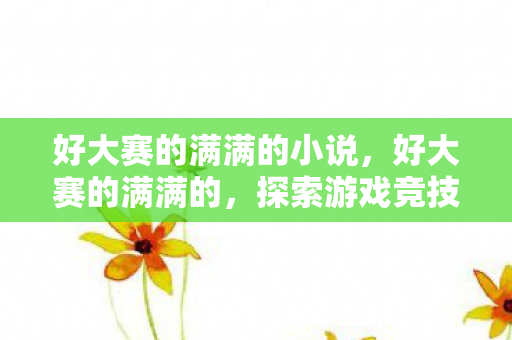 好大赛的满满的小说,好大赛的满满的,探索游戏竞技的无限可能 好大赛的满满的小说,好大赛的满满的,探索游戏竞技的无限可能