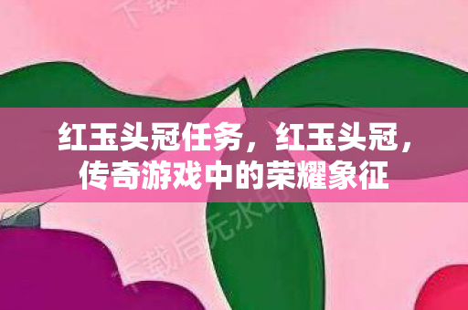 红玉头冠任务,红玉头冠,传奇游戏中的荣耀象征 红玉头冠任务,红玉头冠,传奇游戏中的荣耀象征