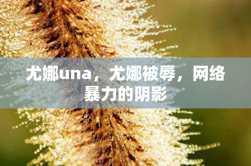 尤娜una,尤娜被辱,网络暴力的阴影 尤娜una,尤娜被辱,网络暴力的阴影