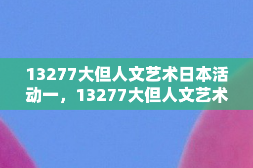13277大但人文艺术日本活动一，13277大但人文艺术日本活动，探索日本文化的独特魅力