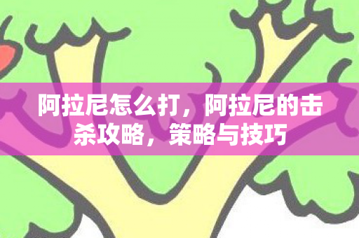 阿拉尼怎么打,阿拉尼的击杀攻略,策略与技巧 阿拉尼怎么打,阿拉尼的击杀攻略,策略与技巧