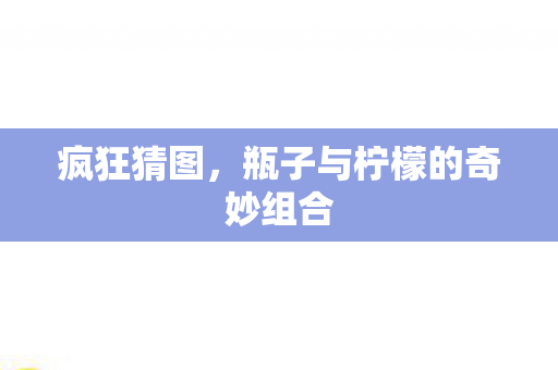 疯狂猜图,瓶子与柠檬的奇妙组合 疯狂猜图,瓶子与柠檬的奇妙组合