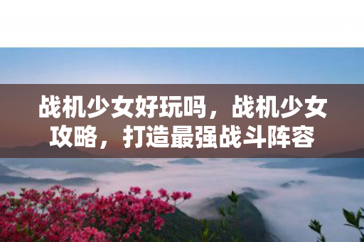 战机少女好玩吗，战机少女攻略，打造最强战斗阵容