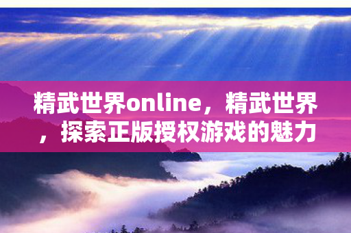 精武世界online,精武世界,探索正版授权游戏的魅力 精武世界online,精武世界,探索正版授权游戏的魅力