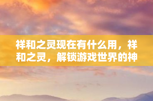 祥和之灵现在有什么用,祥和之灵,解锁游戏世界的神秘力量 祥和之灵现在有什么用,祥和之灵,解锁游戏世界的神秘力量