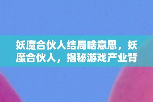 妖魔合伙人结局啥意思,妖魔合伙人,揭秘游戏产业背后的灰色阴影 妖魔合伙人结局啥意思,妖魔合伙人,揭秘游戏产业背后的灰色阴影