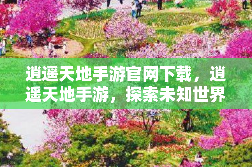 逍遥天地手游官网下载,逍遥天地手游,探索未知世界的奇妙之旅 逍遥天地手游官网下载,逍遥天地手游,探索未知世界的奇妙之旅