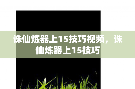 诛仙炼器上15技巧视频,诛仙炼器上15技巧 诛仙炼器上15技巧视频,诛仙炼器上15技巧