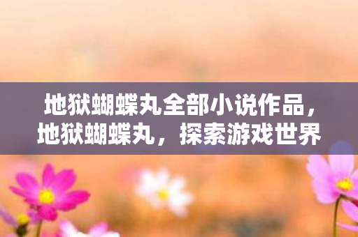 地狱蝴蝶丸全部小说作品,地狱蝴蝶丸,探索游戏世界的独特魅力 地狱蝴蝶丸全部小说作品,地狱蝴蝶丸,探索游戏世界的独特魅力