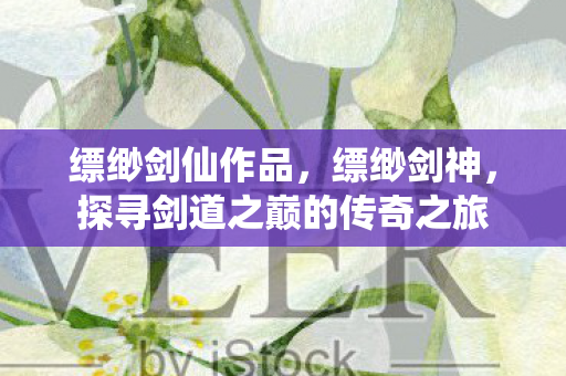 缥缈剑仙作品,缥缈剑神,探寻剑道之巅的传奇之旅 缥缈剑仙作品,缥缈剑神,探寻剑道之巅的传奇之旅