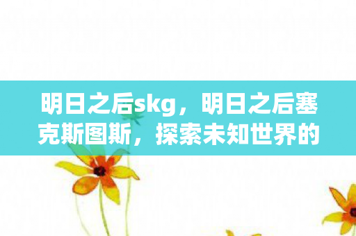 明日之后skg,明日之后塞克斯图斯,探索未知世界的奇幻之旅 明日之后skg,明日之后塞克斯图斯,探索未知世界的奇幻之旅