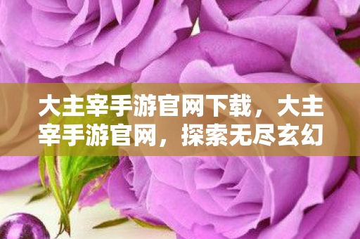 大主宰手游官网下载,大主宰手游官网,探索无尽玄幻世界的奇幻之旅 大主宰手游官网下载,大主宰手游官网,探索无尽玄幻世界的奇幻之旅