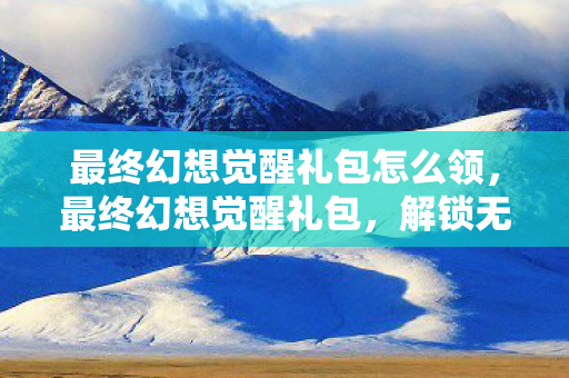 最终幻想觉醒礼包怎么领,最终幻想觉醒礼包,解锁无限可能的冒险之旅 最终幻想觉醒礼包怎么领,最终幻想觉醒礼包,解锁无限可能的冒险之旅
