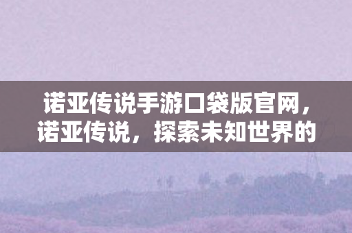 诺亚传说手游口袋版官网,诺亚传说,探索未知世界的奇幻之旅 诺亚传说手游口袋版官网,诺亚传说,探索未知世界的奇幻之旅