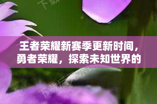 王者荣耀新赛季更新时间,勇者荣耀,探索未知世界的无尽冒险 王者荣耀新赛季更新时间,勇者荣耀,探索未知世界的无尽冒险