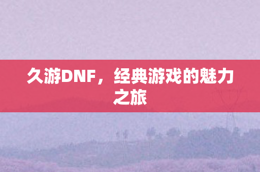 久游DNF,经典游戏的魅力之旅 久游DNF,经典游戏的魅力之旅