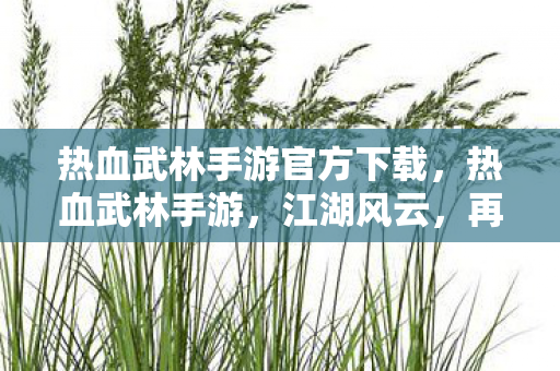热血武林手游官方下载,热血武林手游,江湖风云,再续传奇 热血武林手游官方下载,热血武林手游,江湖风云,再续传奇