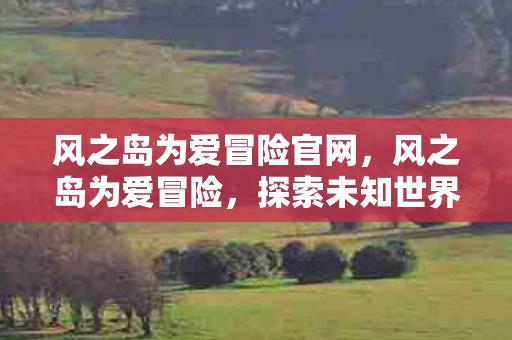 风之岛为爱冒险官网,风之岛为爱冒险,探索未知世界的浪漫之旅 风之岛为爱冒险官网,风之岛为爱冒险,探索未知世界的浪漫之旅