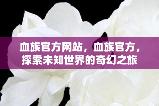 血族官方网站,血族官方,探索未知世界的奇幻之旅 血族官方网站,血族官方,探索未知世界的奇幻之旅