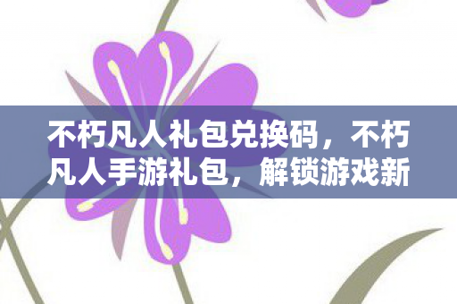 不朽凡人礼包兑换码，不朽凡人手游礼包，解锁游戏新世界的钥匙