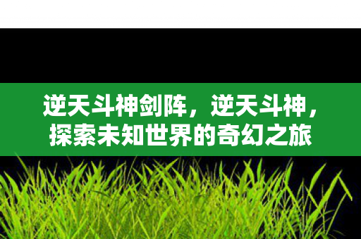 逆天斗神剑阵，逆天斗神，探索未知世界的奇幻之旅