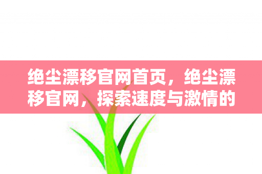 绝尘漂移官网首页，绝尘漂移官网，探索速度与激情的漂移世界