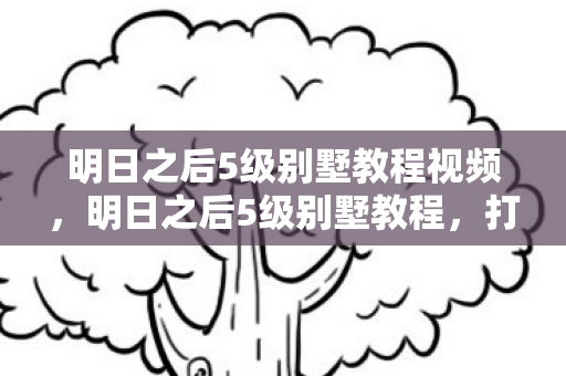 明日之后5级别墅教程视频,明日之后5级别墅教程,打造梦幻家园的详细步骤 明日之后5级别墅教程视频,明日之后5级别墅教程,打造梦幻家园的详细步骤