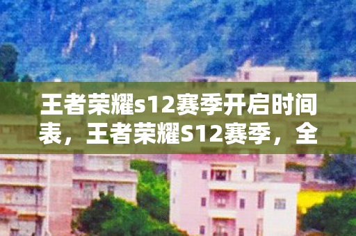 王者荣耀s12赛季开启时间表,王者荣耀S12赛季,全新赛季,全新挑战 王者荣耀s12赛季开启时间表,王者荣耀S12赛季,全新赛季,全新挑战
