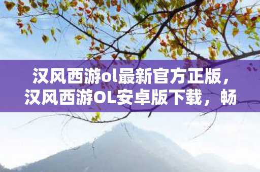 汉风西游ol最新官方正版，汉风西游OL安卓版下载，畅游经典，尽享便捷