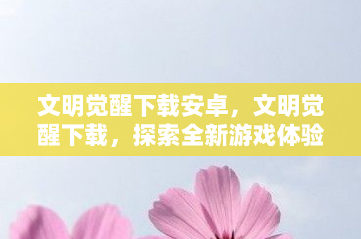 文明觉醒下载安卓,文明觉醒下载,探索全新游戏体验的门户 文明觉醒下载安卓,文明觉醒下载,探索全新游戏体验的门户
