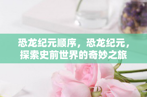 恐龙纪元顺序,恐龙纪元,探索史前世界的奇妙之旅 恐龙纪元顺序,恐龙纪元,探索史前世界的奇妙之旅