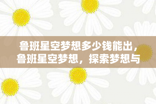 鲁班星空梦想多少钱能出,鲁班星空梦想,探索梦想与现实的交汇点 鲁班星空梦想多少钱能出,鲁班星空梦想,探索梦想与现实的交汇点