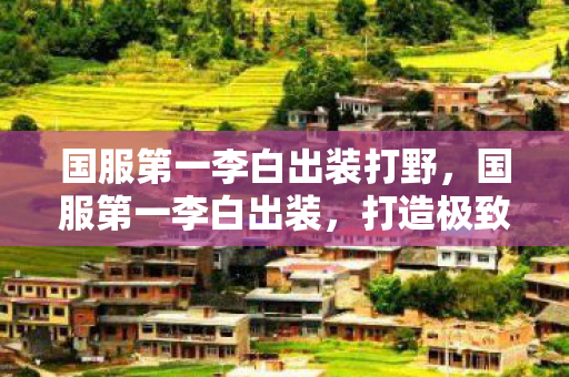 国服第一李白出装打野,国服第一李白出装,打造极致输出的核心装备选择 国服第一李白出装打野,国服第一李白出装,打造极致输出的核心装备选择