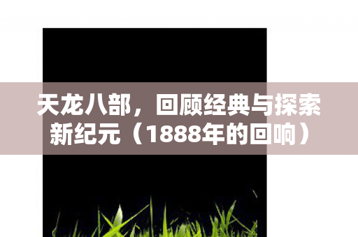 天龙八部,回顾经典与探索新纪元(1888年的回响) 天龙八部,回顾经典与探索新纪元(1888年的回响)
