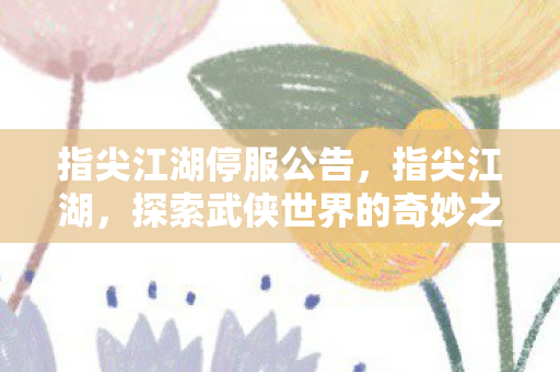 指尖江湖停服公告,指尖江湖,探索武侠世界的奇妙之旅 指尖江湖停服公告,指尖江湖,探索武侠世界的奇妙之旅