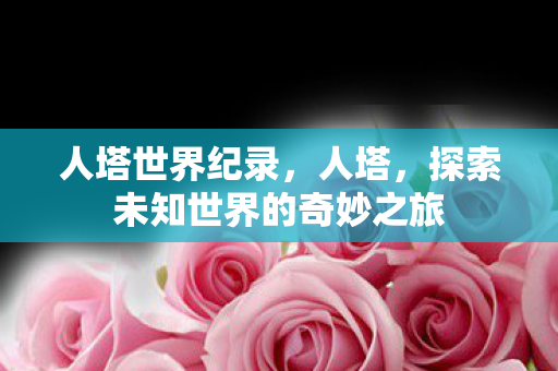 人塔世界纪录，人塔，探索未知世界的奇妙之旅