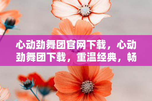 心动劲舞团官网下载,心动劲舞团下载,重温经典,畅享音乐与舞蹈的盛宴 心动劲舞团官网下载,心动劲舞团下载,重温经典,畅享音乐与舞蹈的盛宴