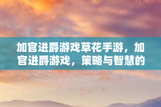 加官进爵游戏草花手游,加官进爵游戏,策略与智慧的碰撞 加官进爵游戏草花手游,加官进爵游戏,策略与智慧的碰撞