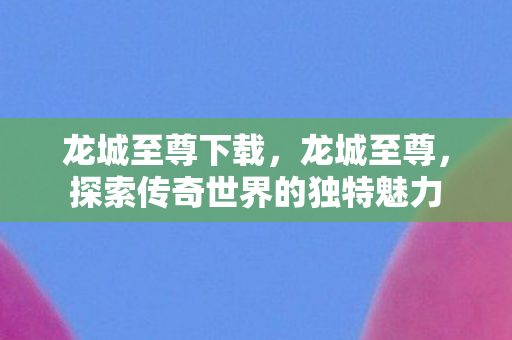 龙城至尊下载，龙城至尊，探索传奇世界的独特魅力