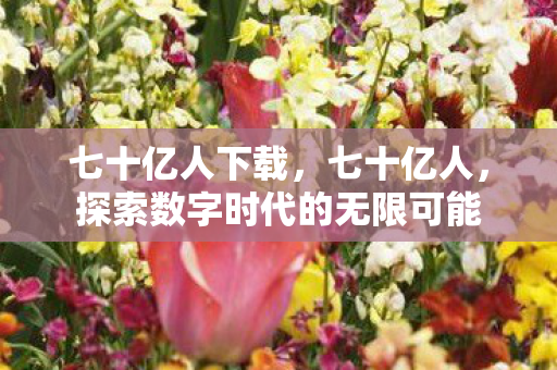 七十亿人下载,七十亿人,探索数字时代的无限可能 七十亿人下载,七十亿人,探索数字时代的无限可能