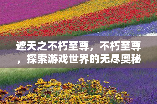 遮天之不朽至尊，不朽至尊，探索游戏世界的无尽奥秘