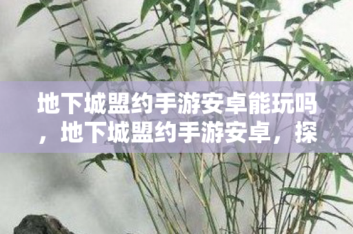 地下城盟约手游安卓能玩吗,地下城盟约手游安卓,探索未知世界的奇幻之旅 地下城盟约手游安卓能玩吗,地下城盟约手游安卓,探索未知世界的奇幻之旅