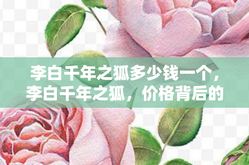 李白千年之狐多少钱一个，李白千年之狐，价格背后的传奇故事