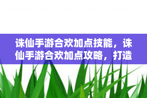 诛仙手游合欢加点技能,诛仙手游合欢加点攻略,打造最强合欢角色 诛仙手游合欢加点技能,诛仙手游合欢加点攻略,打造最强合欢角色