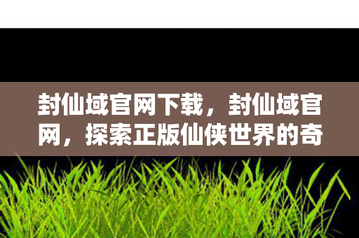封仙域官网下载,封仙域官网,探索正版仙侠世界的奇妙之旅 封仙域官网下载,封仙域官网,探索正版仙侠世界的奇妙之旅