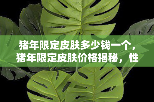 猪年限定皮肤多少钱一个,猪年限定皮肤价格揭秘,性价比与收藏价值的平衡点 猪年限定皮肤多少钱一个,猪年限定皮肤价格揭秘,性价比与收藏价值的平衡点