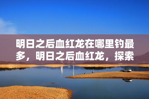 明日之后血红龙在哪里钓最多,明日之后血红龙,探索未知世界的奇幻冒险 明日之后血红龙在哪里钓最多,明日之后血红龙,探索未知世界的奇幻冒险